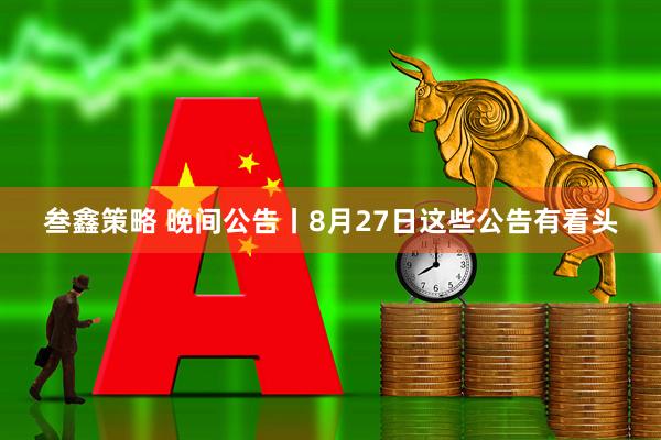 叁鑫策略 晚间公告丨8月27日这些公告有看头