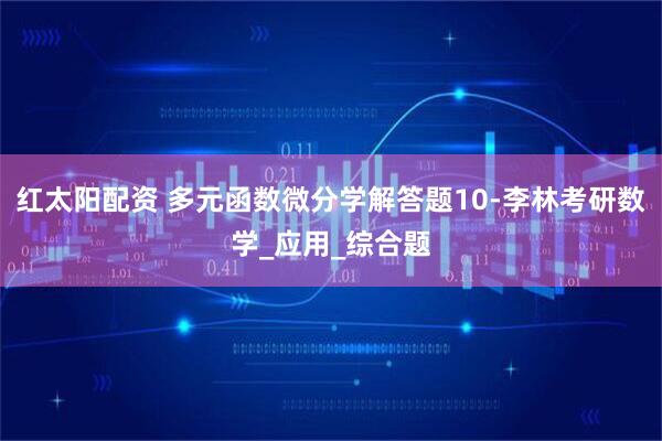 红太阳配资 多元函数微分学解答题10-李林考研数学_应用_综合题