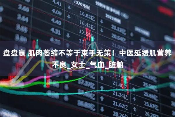 盘盘赢 肌肉萎缩不等于束手无策！中医延缓肌营养不良_女士_气血_脏腑