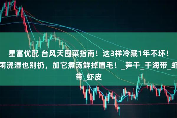 星富优配 台风天囤菜指南！这3样冷藏1年不坏！淋雨浇湿也别扔，加它煮汤鲜掉眉毛！_笋干_干海带_虾皮