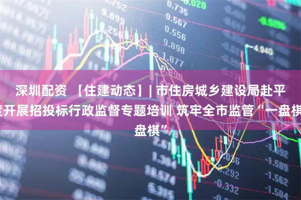 深圳配资 【住建动态】| 市住房城乡建设局赴平度开展招投标行政监督专题培训 筑牢全市监管“一盘棋”
