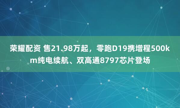 荣耀配资 售21.98万起，零跑D19携增程500km纯电续航、双高通8797芯片登场