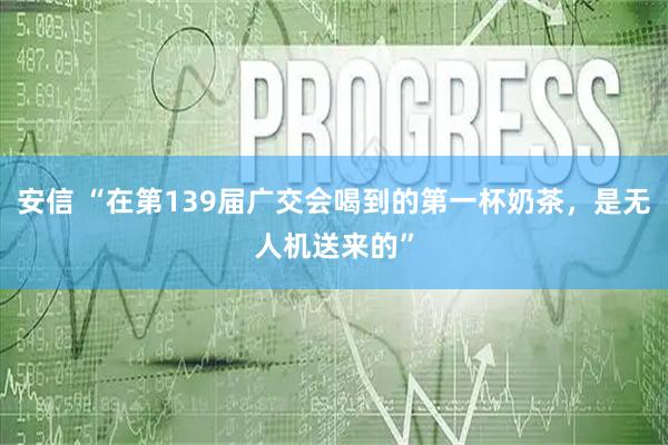 安信 “在第139届广交会喝到的第一杯奶茶，是无人机送来的”