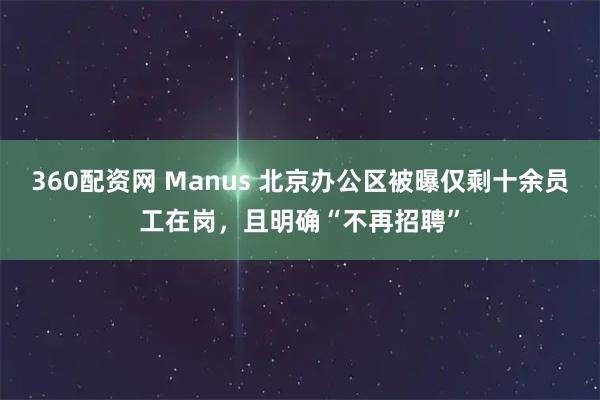 360配资网 Manus 北京办公区被曝仅剩十余员工在岗，且明确“不再招聘”