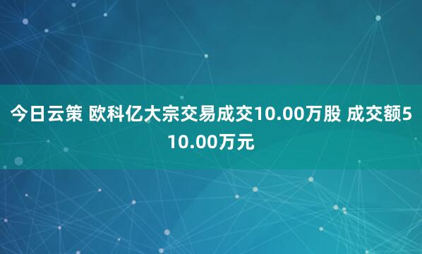 今日云策 欧科亿大宗交易成交10.00万股 成交额510.00万元