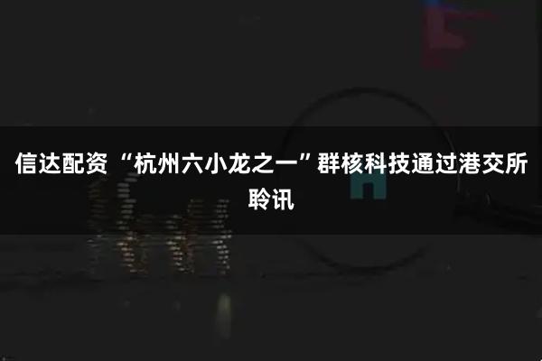 信达配资 “杭州六小龙之一”群核科技通过港交所聆讯