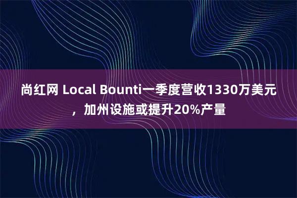 尚红网 Local Bounti一季度营收1330万美元，加州设施或提升20%产量