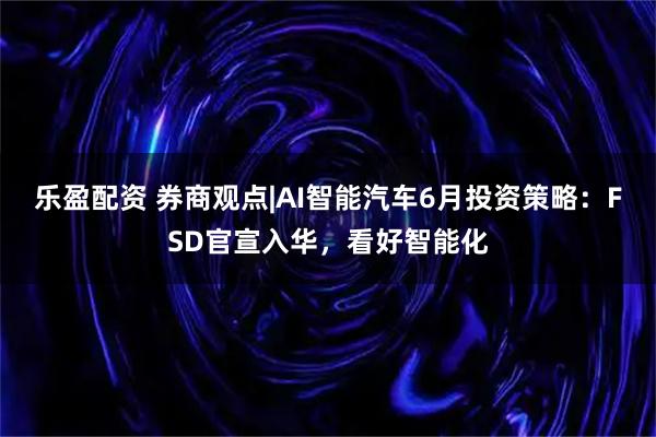 乐盈配资 券商观点|AI智能汽车6月投资策略:FSD官宣入华,看好智能化