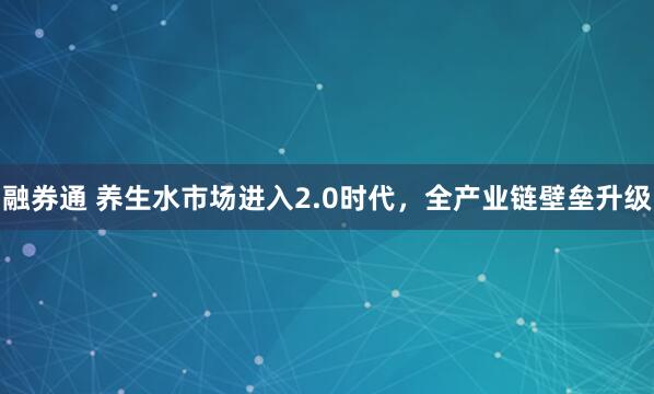融券通 养生水市场进入2.0时代，全产业链壁垒升级