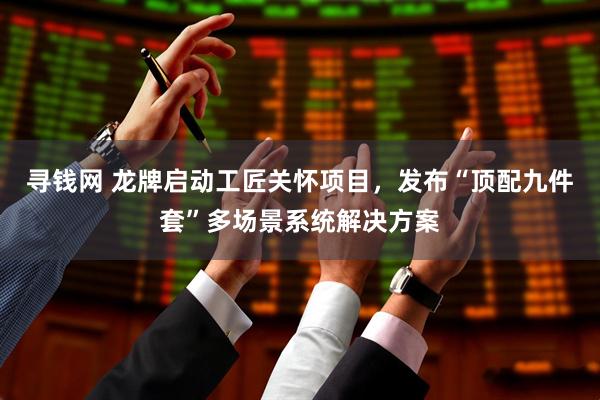 寻钱网 龙牌启动工匠关怀项目，发布“顶配九件套”多场景系统解决方案