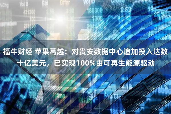 福牛财经 苹果葛越：对贵安数据中心追加投入达数十亿美元，已实现100%由可再生能源驱动