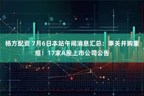 杨方配资 7月6日本站午间消息汇总：事关并购重组！17家A股上市公司公告